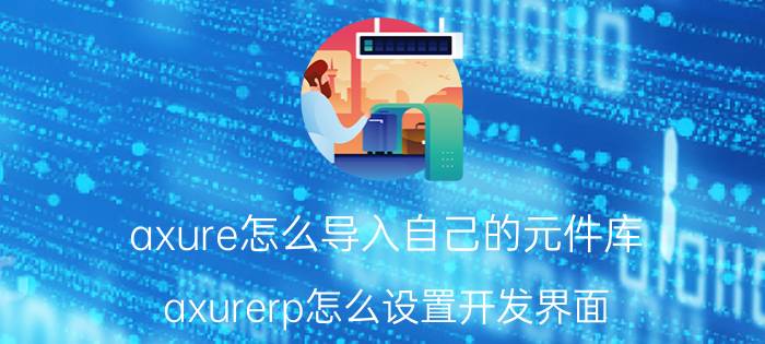 axure怎么导入自己的元件库 axurerp怎么设置开发界面？